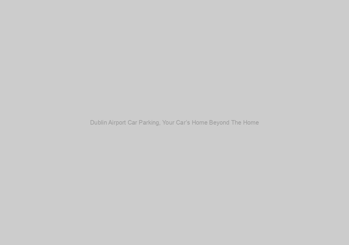 Dublin Airport Car Parking, Your Car’s Home Beyond The Home